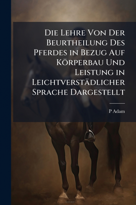 Die Lehre Von Der Beurtheilung Des Pferdes in Bezug Auf Körperbau Und Leistung in Leichtverstädlicher Sprache Dargestellt