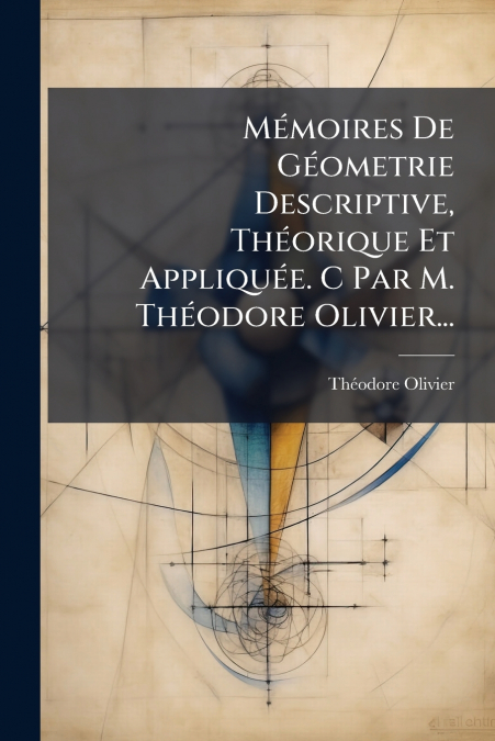 Mémoires De Géometrie Descriptive, Théorique Et Appliquée. C Par M. Théodore Olivier...