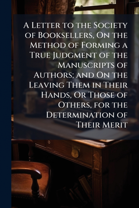 A Letter to the Society of Booksellers, On the Method of Forming a True Judgment of the Manuscripts of Authors; and On the Leaving Them in Their Hands, Or Those of Others, for the Determination of The