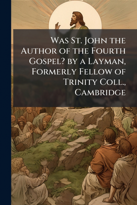 Was St. John the Author of the Fourth Gospel? by a Layman, Formerly Fellow of Trinity Coll., Cambridge