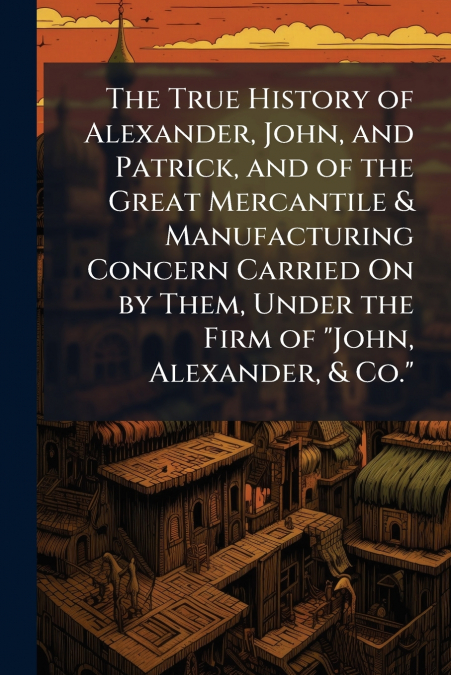 The True History of Alexander, John, and Patrick, and of the Great Mercantile & Manufacturing Concern Carried On by Them, Under the Firm of 'John, Alexander, & Co.'