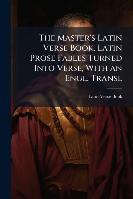The Master’s Latin Verse Book, Latin Prose Fables Turned Into Verse, With an Engl. Transl