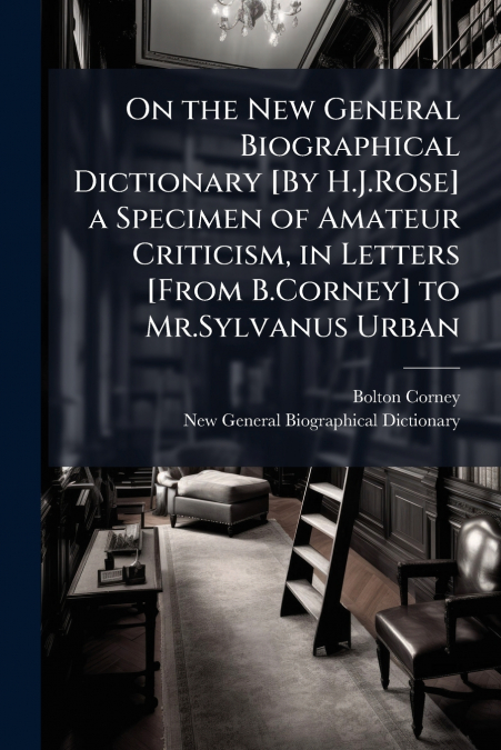 On the New General Biographical Dictionary [By H.J.Rose] a Specimen of Amateur Criticism, in Letters [From B.Corney] to Mr.Sylvanus Urban