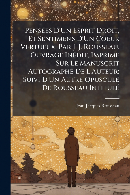Pensées D’Un Esprit Droit, Et Sentimens D’Un Coeur Vertueux. Par J. J. Rousseau. Ouvrage Inédit, Imprime Sur Le Manuscrit Autographe De L’Auteur; Suivi D’Un Autre Opuscule De Rousseau Intitulé
