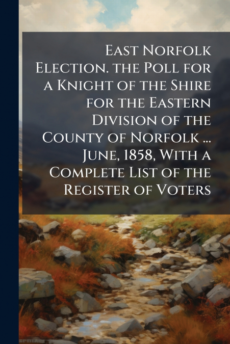 East Norfolk Election. the Poll for a Knight of the Shire for the Eastern Division of the County of Norfolk ... June, 1858, With a Complete List of the Register of Voters