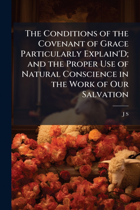 The Conditions of the Covenant of Grace Particularly Explain’D; and the Proper Use of Natural Conscience in the Work of Our Salvation