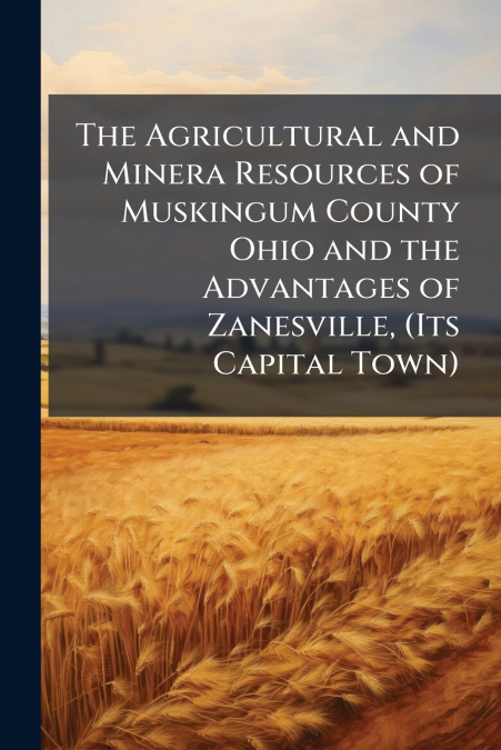 The Agricultural and Minera Resources of Muskingum County Ohio and the Advantages of Zanesville, (Its Capital Town)