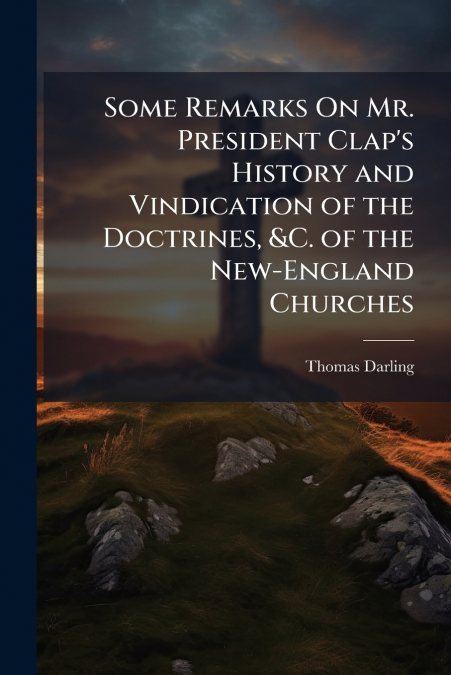 Some Remarks On Mr. President Clap’s History and Vindication of the Doctrines, &C. of the New-England Churches