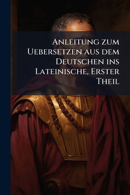 Anleitung zum Uebersetzen aus dem Deutschen ins Lateinische, Erster Theil