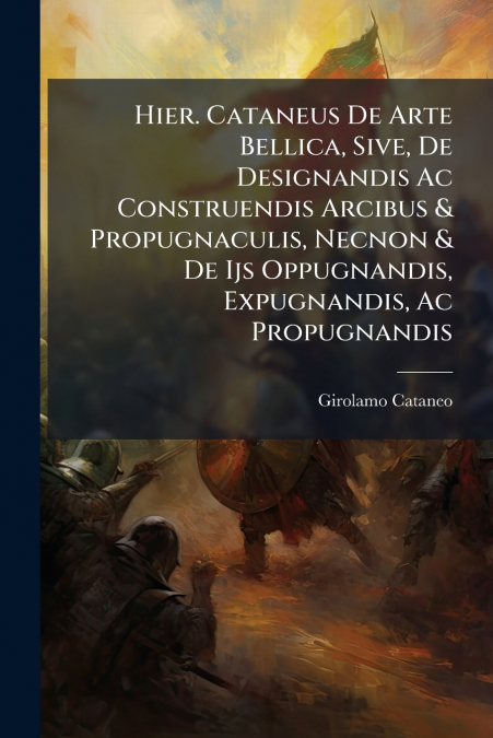 Hier. Cataneus De Arte Bellica, Sive, De Designandis Ac Construendis Arcibus & Propugnaculis, Necnon & De Ijs Oppugnandis, Expugnandis, Ac Propugnandis