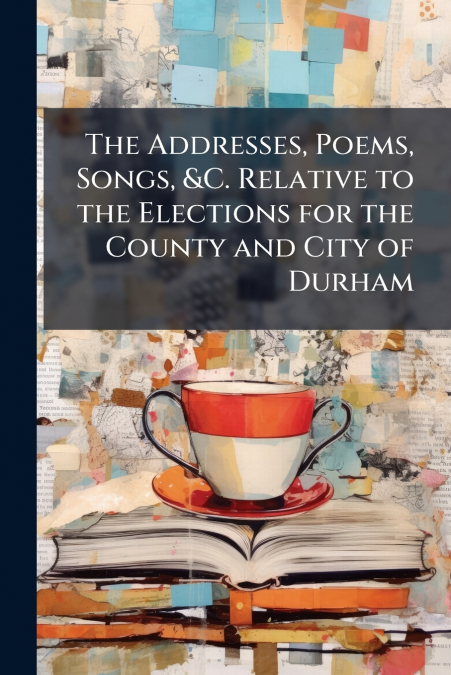 The Addresses, Poems, Songs, &C. Relative to the Elections for the County and City of Durham