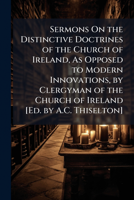 Sermons On the Distinctive Doctrines of the Church of Ireland, As Opposed to Modern Innovations, by Clergyman of the Church of Ireland [Ed. by A.C. Thiselton]