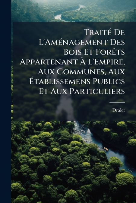 Traité De L’Aménagement Des Bois Et Forêts Appartenant À L’Empire, Aux Communes, Aux Établissemens Publics Et Aux Particuliers