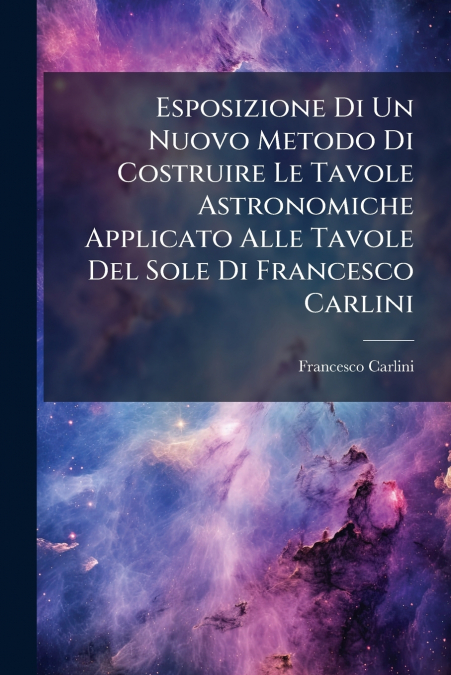 Esposizione Di Un Nuovo Metodo Di Costruire Le Tavole Astronomiche Applicato Alle Tavole Del Sole Di Francesco Carlini