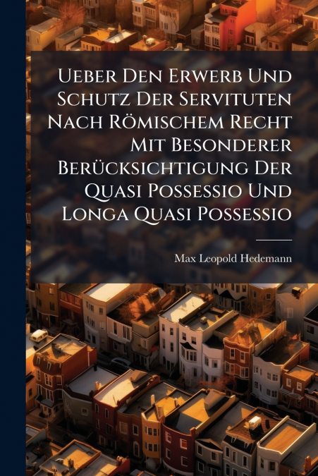 Ueber Den Erwerb Und Schutz Der Servituten Nach Römischem Recht Mit Besonderer Berücksichtigung Der Quasi Possessio Und Longa Quasi Possessio