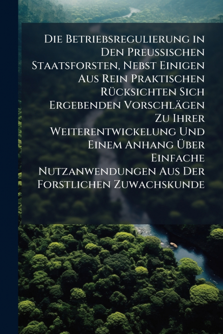 Die Betriebsregulierung in Den Preussischen Staatsforsten, Nebst Einigen Aus Rein Praktischen Rücksichten Sich Ergebenden Vorschlägen Zu Ihrer Weiterentwickelung Und Einem Anhang Über Einfache Nutzanw