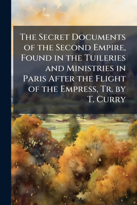 The Secret Documents of the Second Empire, Found in the Tuileries and Ministries in Paris After the Flight of the Empress, Tr. by T. Curry
