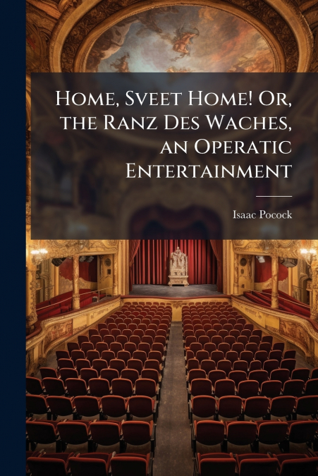 Home, Sveet Home! Or, the Ranz Des Waches, an Operatic Entertainment