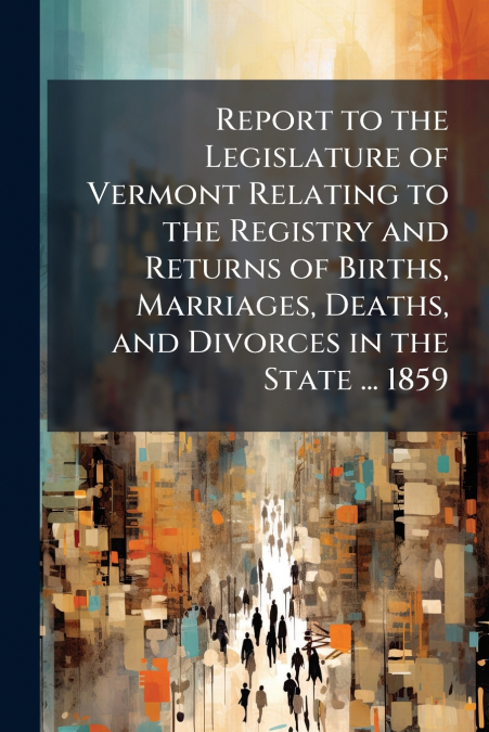 Report to the Legislature of Vermont Relating to the Registry and Returns of Births, Marriages, Deaths, and Divorces in the State ... 1859