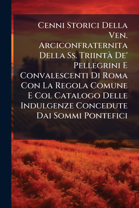 Cenni Storici Della Ven. Arciconfraternita Della Ss. Triintà De’ Pellegrini E Convalescenti Di Roma Con La Regola Comune E Col Catalogo Delle Indulgenze Concedute Dai Sommi Pontefici