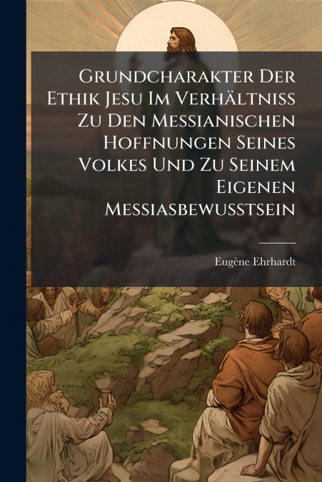 Grundcharakter Der Ethik Jesu Im Verhältniss Zu Den Messianischen Hoffnungen Seines Volkes Und Zu Seinem Eigenen Messiasbewusstsein