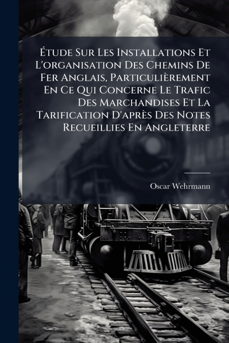 Étude Sur Les Installations Et L’organisation Des Chemins De Fer Anglais, Particulièrement En Ce Qui Concerne Le Trafic Des Marchandises Et La Tarification D’après Des Notes Recueillies En Angleterre
