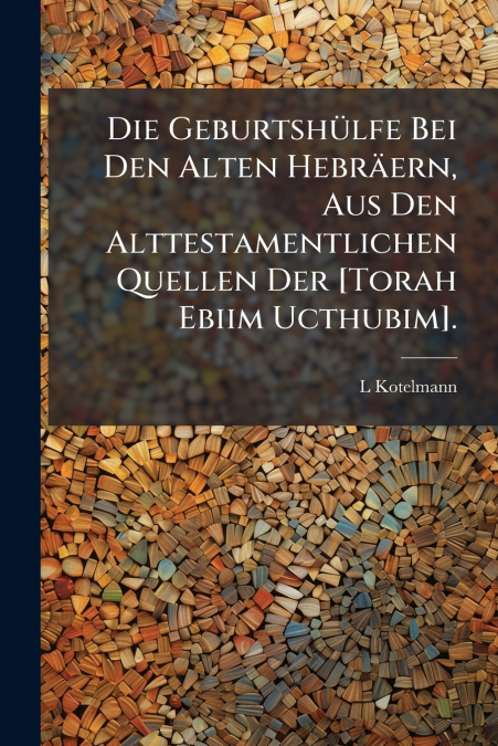 Die Geburtshülfe Bei Den Alten Hebräern, Aus Den Alttestamentlichen Quellen Der [Torah Ebiim Ucthubim].