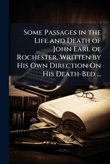 Some Passages in the Life and Death of John Earl of Rochester, Written by His Own Direction On His Death-Bed ...