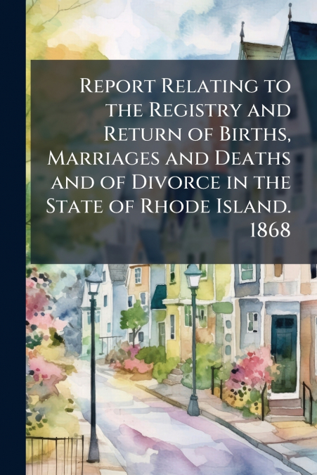 Report Relating to the Registry and Return of Births, Marriages and Deaths and of Divorce in the State of Rhode Island. 1868