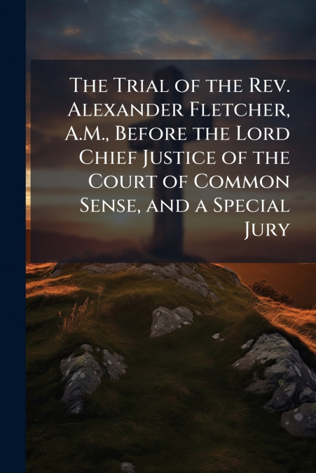 The Trial of the Rev. Alexander Fletcher, A.M., Before the Lord Chief Justice of the Court of Common Sense, and a Special Jury