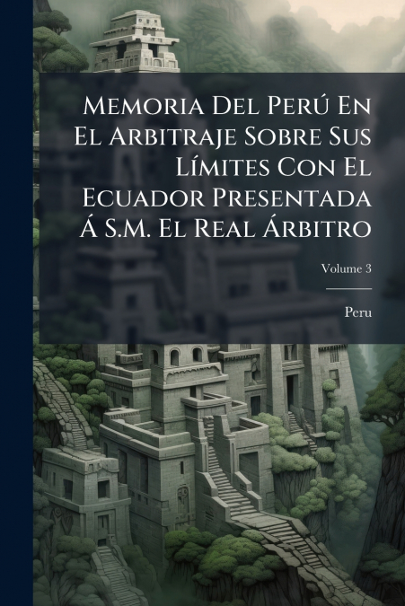 Memoria Del Perú En El Arbitraje Sobre Sus Límites Con El Ecuador Presentada Á S.M. El Real Árbitro; Volume 3