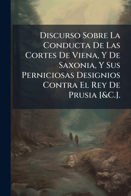 Discurso Sobre La Conducta De Las Cortes De Viena, Y De Saxonia, Y Sus Perniciosas Designios Contra El Rey De Prusia [&C.].