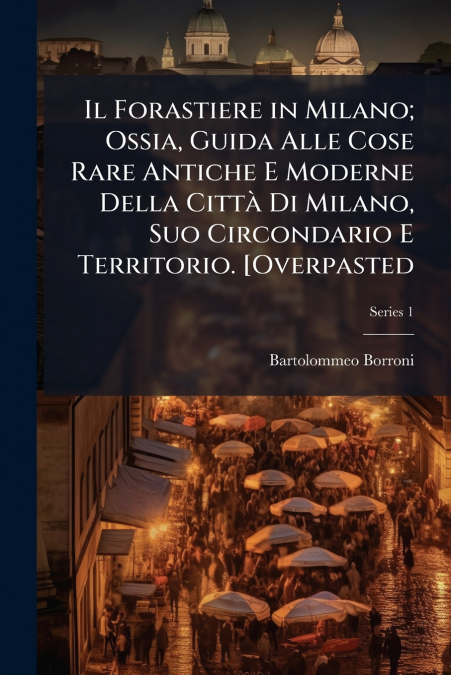 Il Forastiere in Milano; Ossia, Guida Alle Cose Rare Antiche E Moderne Della Città Di Milano, Suo Circondario E Territorio. [Overpasted