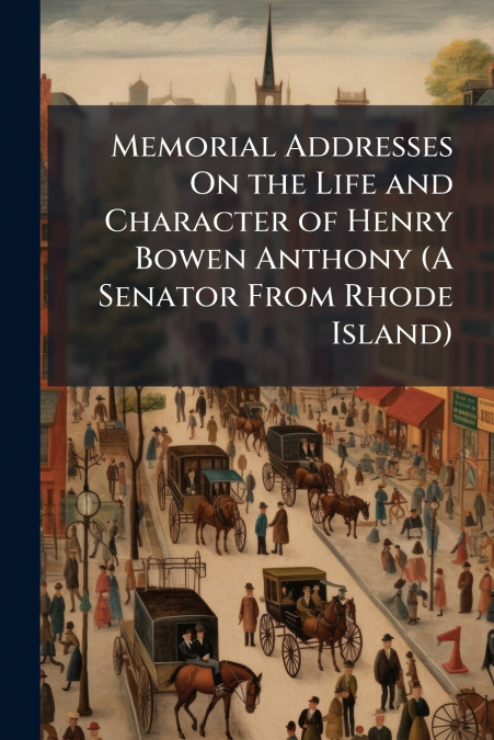 Memorial Addresses On the Life and Character of Henry Bowen Anthony (A Senator From Rhode Island)