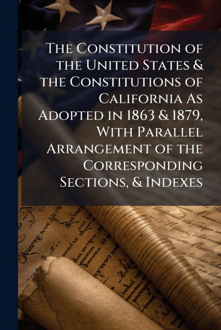 The Constitution of the United States & the Constitutions of California As Adopted in 1863 & 1879, With Parallel Arrangement of the Corresponding Sections, & Indexes