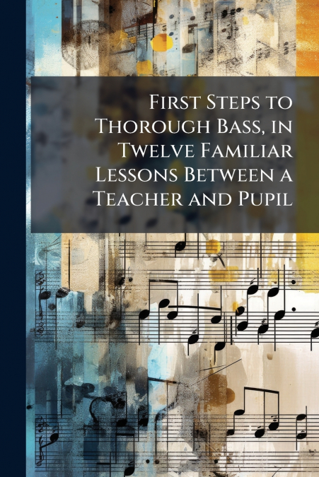 First Steps to Thorough Bass, in Twelve Familiar Lessons Between a Teacher and Pupil