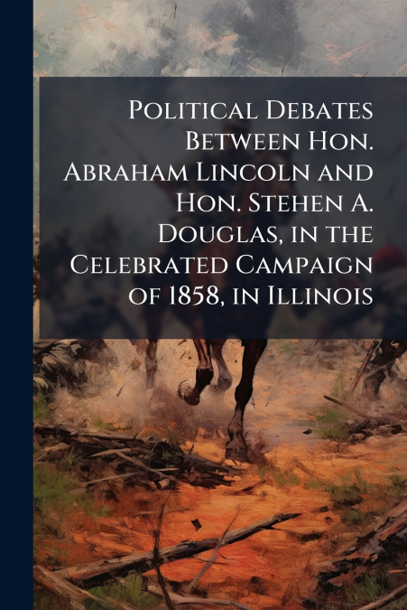 Political Debates Between Hon. Abraham Lincoln and Hon. Stehen A. Douglas, in the Celebrated Campaign of 1858, in Illinois