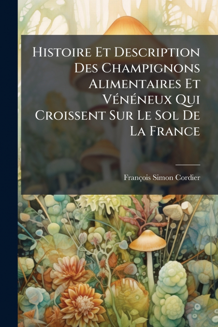 Histoire Et Description Des Champignons Alimentaires Et Vénéneux Qui Croissent Sur Le Sol De La France