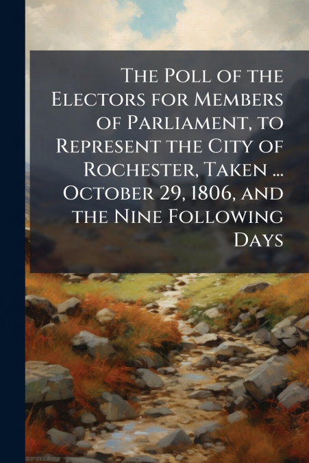 The Poll of the Electors for Members of Parliament, to Represent the City of Rochester, Taken ... October 29, 1806, and the Nine Following Days