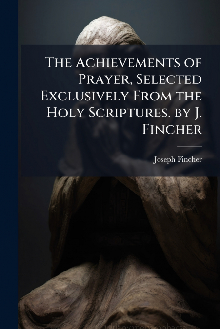 The Achievements of Prayer, Selected Exclusively From the Holy Scriptures. by J. Fincher