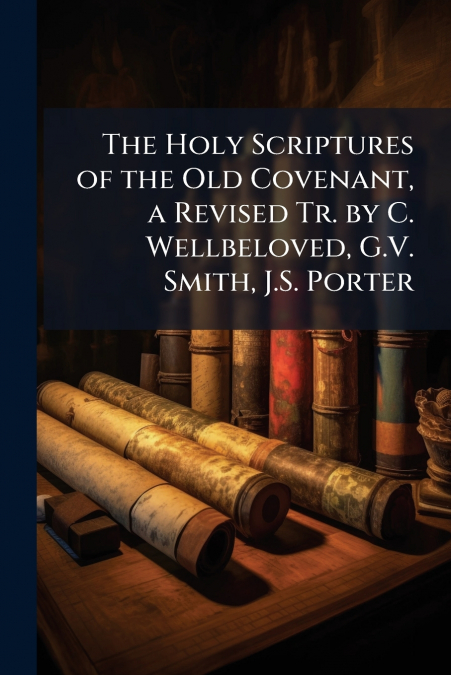 The Holy Scriptures of the Old Covenant, a Revised Tr. by C. Wellbeloved, G.V. Smith, J.S. Porter
