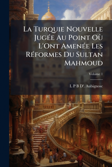 La Turquie Nouvelle Jugée Au Point Où L’Ont Amenée Les Réformes Du Sultan Mahmoud; Volume 1