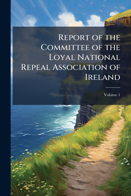 Report of the Committee of the Loyal National Repeal Association of Ireland; Volume 1