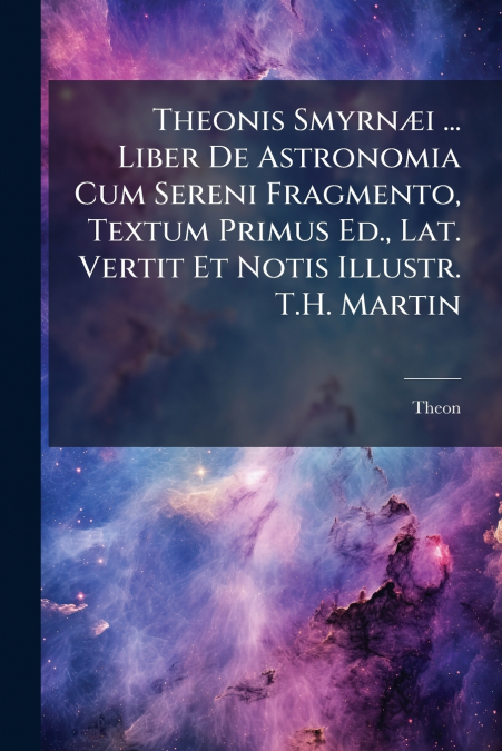 Theonis Smyrnæi ... Liber De Astronomia Cum Sereni Fragmento, Textum Primus Ed., Lat. Vertit Et Notis Illustr. T.H. Martin