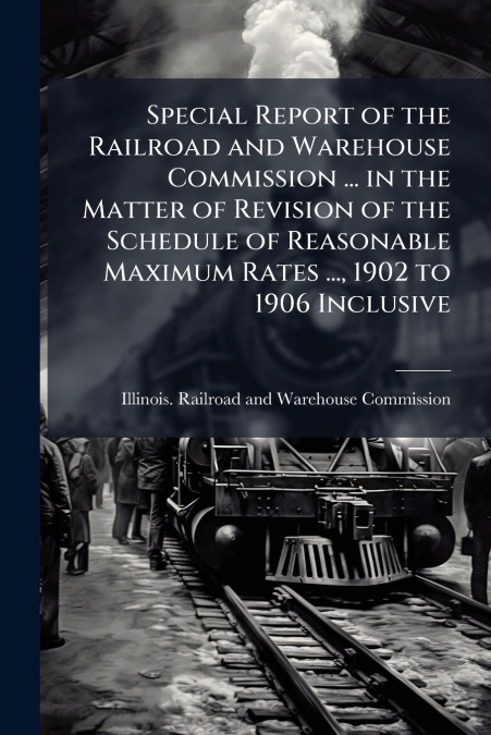 Special Report of the Railroad and Warehouse Commission ... in the Matter of Revision of the Schedule of Reasonable Maximum Rates ..., 1902 to 1906 Inclusive