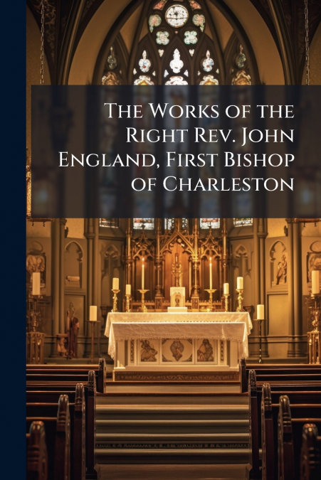 The Works of the Right Rev. John England, First Bishop of Charleston