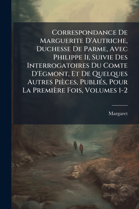 Correspondance De Marguerite D’Autriche, Duchesse De Parme, Avec Philippe Ii, Suivie Des Interrogatoires Du Comte D’Egmont, Et De Quelques Autres Pièces, Publiés, Pour La Première Fois, Volumes 1-2