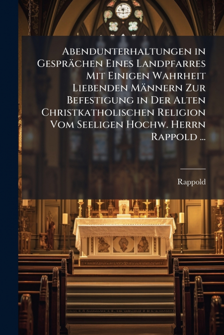 Abendunterhaltungen in Gesprächen Eines Landpfarres Mit Einigen Wahrheit Liebenden Männern Zur Befestigung in Der Alten Christkatholischen Religion Vom Seeligen Hochw. Herrn Rappold ...