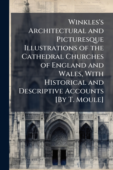 Winkles’s Architectural and Picturesque Illustrations of the Cathedral Churches of England and Wales, With Historical and Descriptive Accounts [By T. Moule]