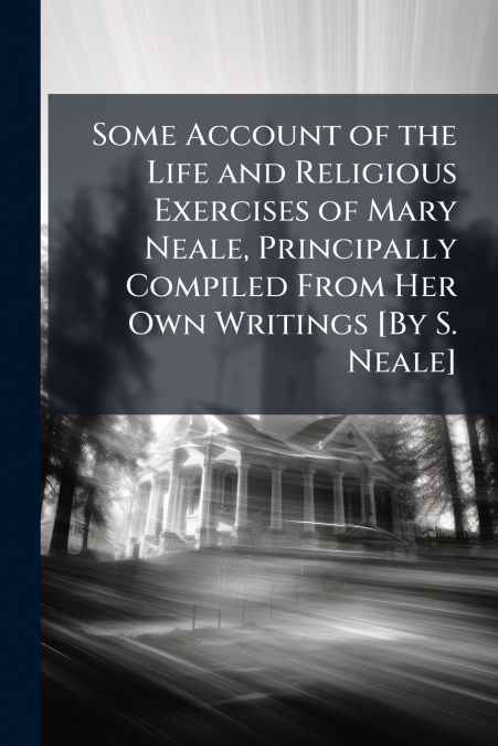 Some Account of the Life and Religious Exercises of Mary Neale, Principally Compiled From Her Own Writings [By S. Neale]